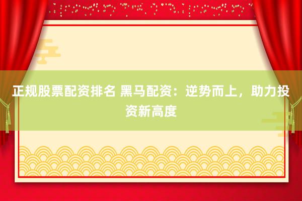 正规股票配资排名 黑马配资：逆势而上，助力投资新高度