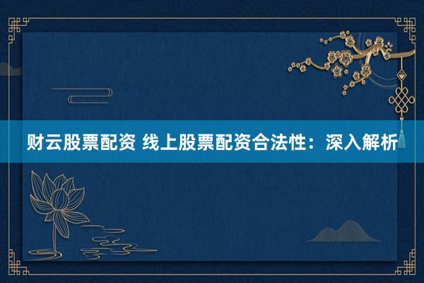 财云股票配资 线上股票配资合法性：深入解析