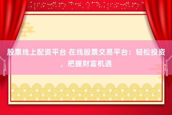 股票线上配资平台 在线股票交易平台：轻松投资，把握财富机遇
