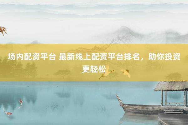 场内配资平台 最新线上配资平台排名，助你投资更轻松