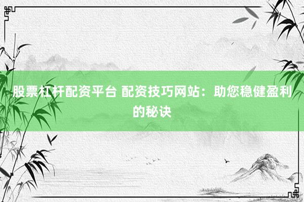 股票杠杆配资平台 配资技巧网站：助您稳健盈利的秘诀