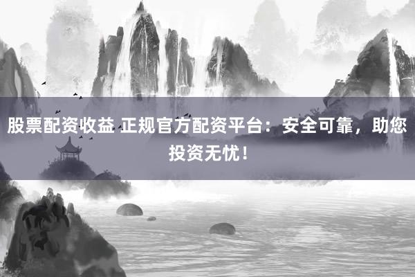 股票配资收益 正规官方配资平台：安全可靠，助您投资无忧！