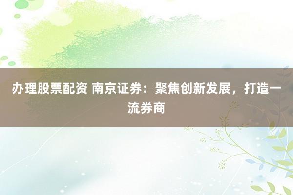 办理股票配资 南京证券：聚焦创新发展，打造一流券商