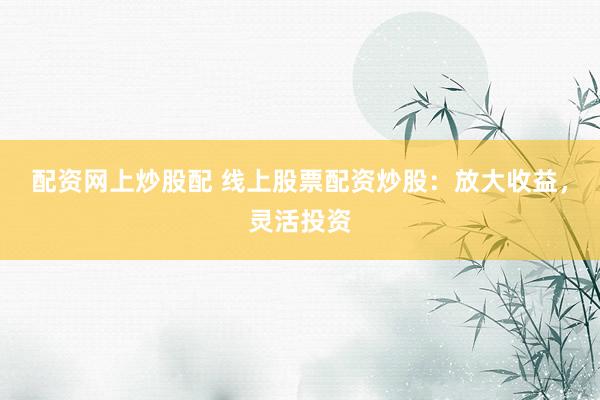 配资网上炒股配 线上股票配资炒股：放大收益，灵活投资