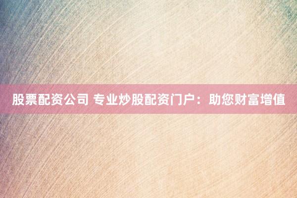 股票配资公司 专业炒股配资门户：助您财富增值