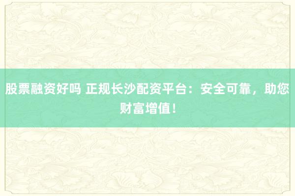股票融资好吗 正规长沙配资平台：安全可靠，助您财富增值！
