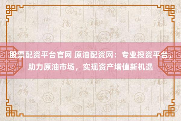股票配资平台官网 原油配资网：专业投资平台，助力原油市场，实现资产增值新机遇