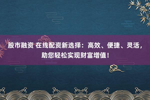 股市融资 在线配资新选择：高效、便捷、灵活，助您轻松实现财富增值！