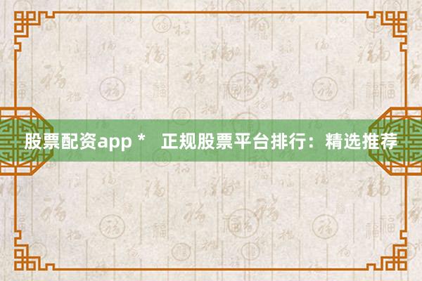 股票配资app *   正规股票平台排行：精选推荐