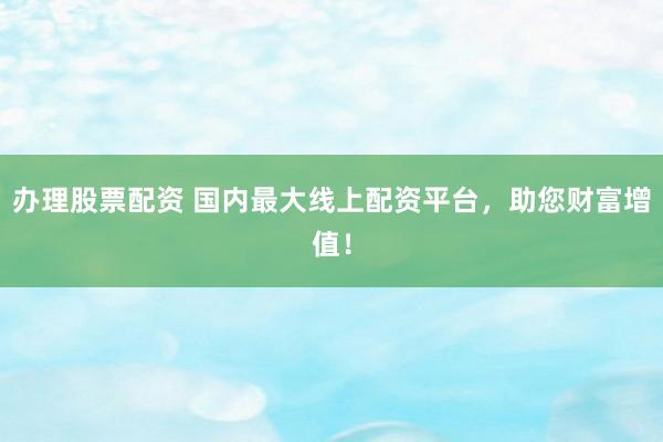 办理股票配资 国内最大线上配资平台，助您财富增值！