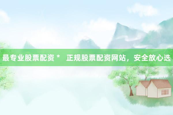 最专业股票配资 *   正规股票配资网站，安全放心选