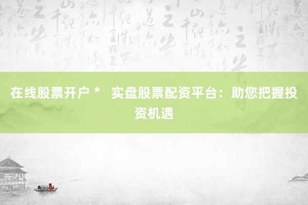 在线股票开户 *   实盘股票配资平台：助您把握投资机遇