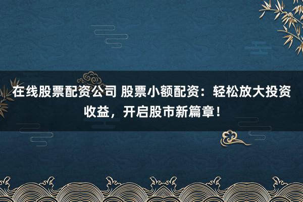 在线股票配资公司 股票小额配资：轻松放大投资收益，开启股市新篇章！
