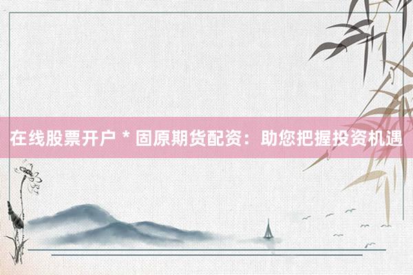 在线股票开户 * 固原期货配资：助您把握投资机遇