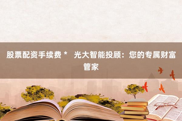 股票配资手续费 *   光大智能投顾：您的专属财富管家