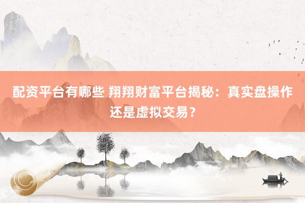 配资平台有哪些 翔翔财富平台揭秘：真实盘操作还是虚拟交易？