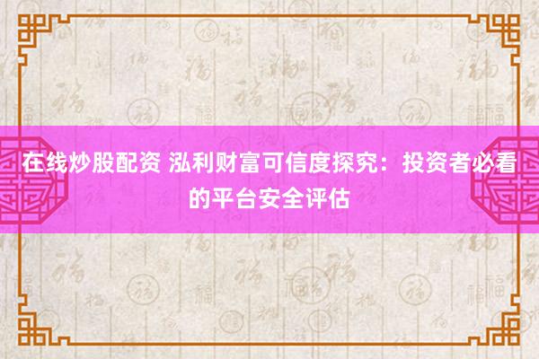 在线炒股配资 泓利财富可信度探究：投资者必看的平台安全评估