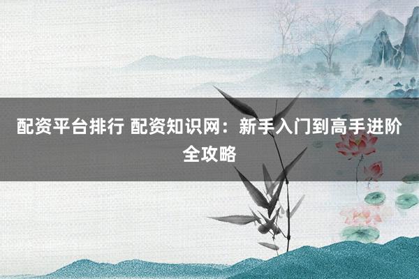 配资平台排行 配资知识网：新手入门到高手进阶全攻略