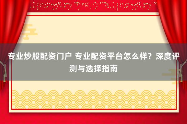 专业炒股配资门户 专业配资平台怎么样？深度评测与选择指南