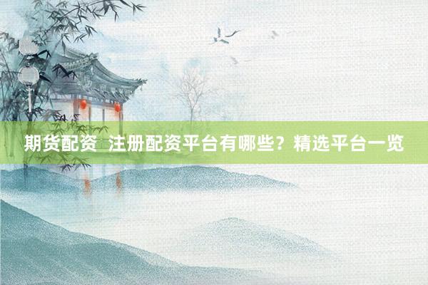 期货配资  注册配资平台有哪些？精选平台一览