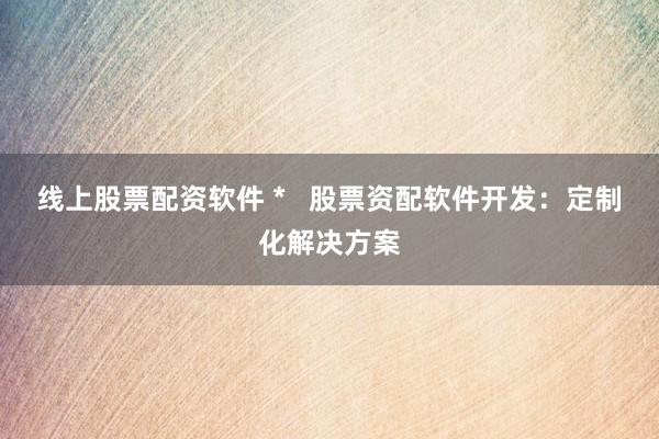 线上股票配资软件 *   股票资配软件开发：定制化解决方案