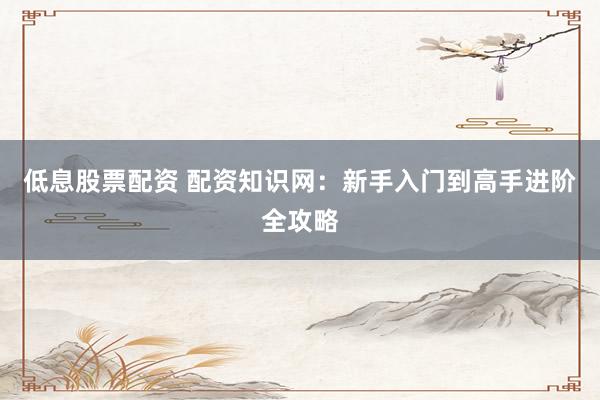 低息股票配资 配资知识网：新手入门到高手进阶全攻略