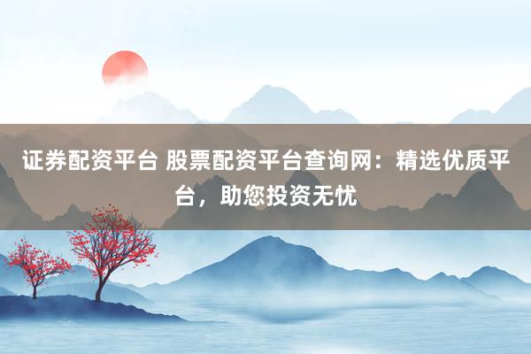 证券配资平台 股票配资平台查询网：精选优质平台，助您投资无忧
