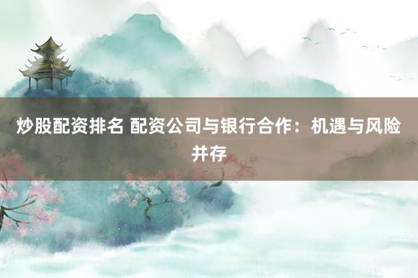 炒股配资排名 配资公司与银行合作：机遇与风险并存