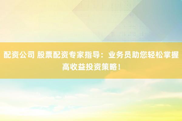 配资公司 股票配资专家指导：业务员助您轻松掌握高收益投资策略！
