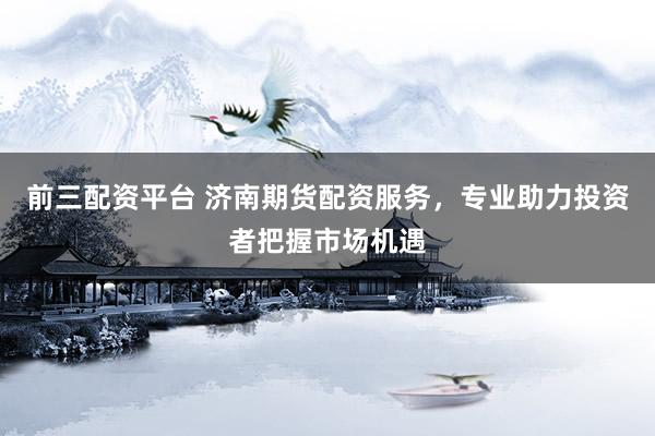 前三配资平台 济南期货配资服务，专业助力投资者把握市场机遇