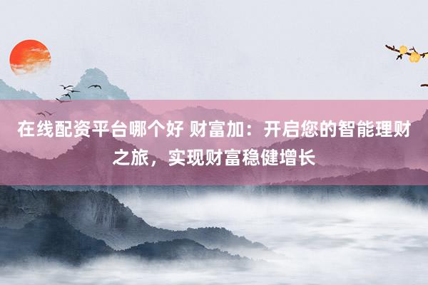在线配资平台哪个好 财富加：开启您的智能理财之旅，实现财富稳健增长