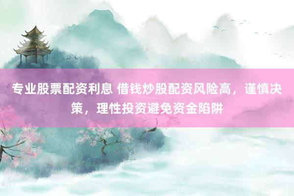专业股票配资利息 借钱炒股配资风险高，谨慎决策，理性投资避免资金陷阱