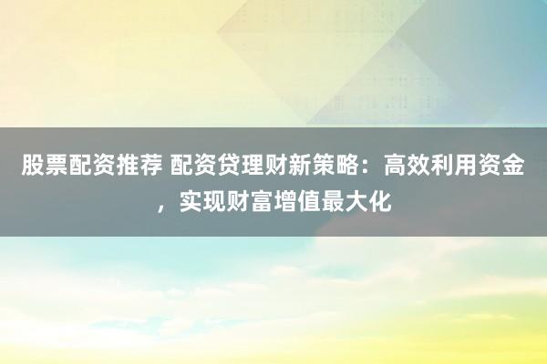 股票配资推荐 配资贷理财新策略：高效利用资金，实现财富增值最大化