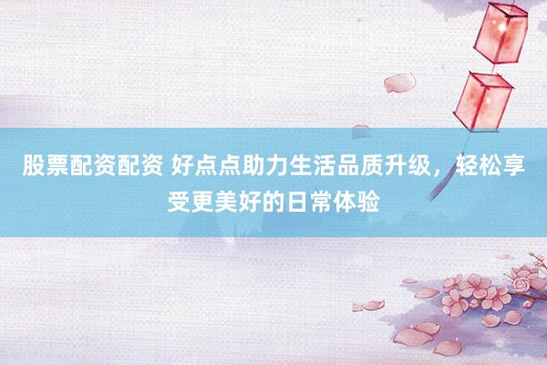 股票配资配资 好点点助力生活品质升级，轻松享受更美好的日常体验
