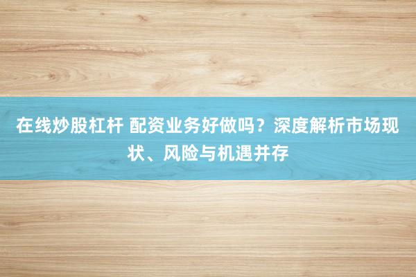 在线炒股杠杆 配资业务好做吗？深度解析市场现状、风险与机遇并存