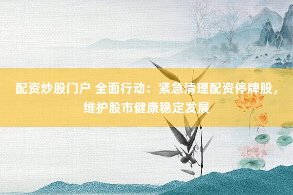 配资炒股门户 全面行动：紧急清理配资停牌股，维护股市健康稳定发展