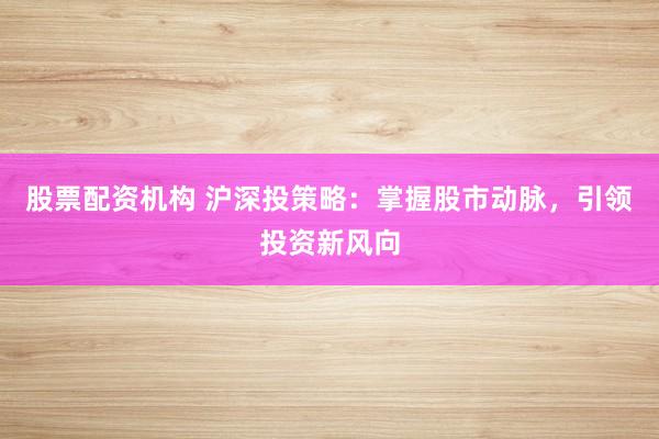 股票配资机构 沪深投策略：掌握股市动脉，引领投资新风向
