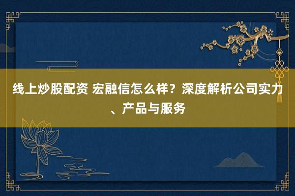 线上炒股配资 宏融信怎么样？深度解析公司实力、产品与服务
