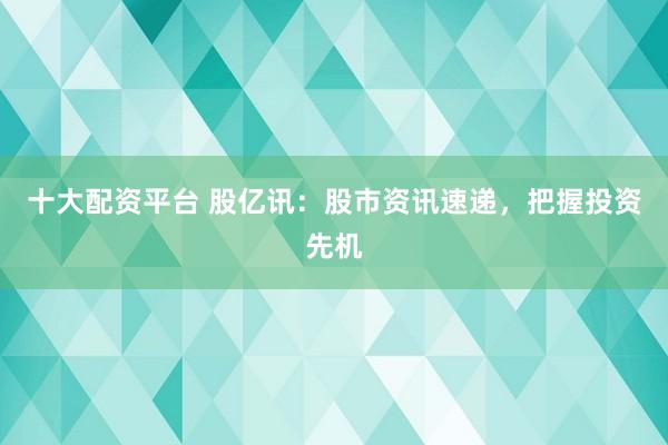 十大配资平台 股亿讯：股市资讯速递，把握投资先机