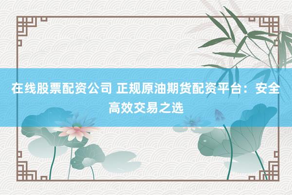 在线股票配资公司 正规原油期货配资平台：安全高效交易之选