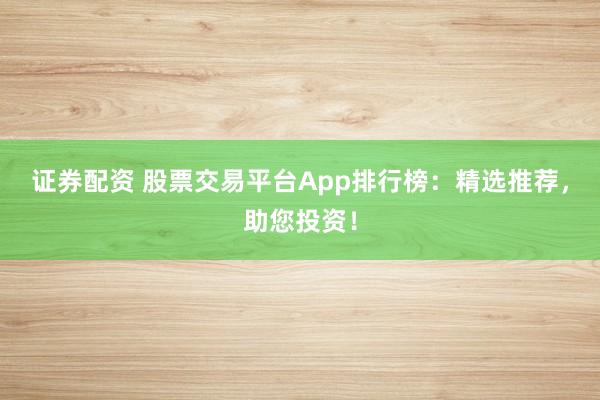 证券配资 股票交易平台App排行榜：精选推荐，助您投资！