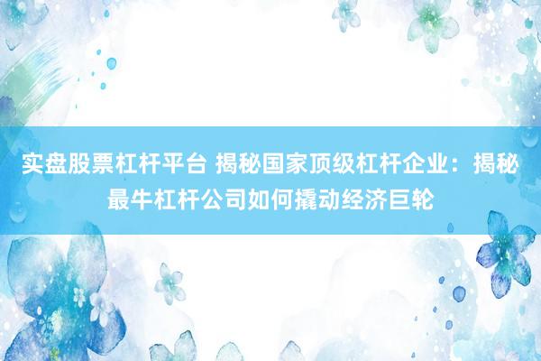 实盘股票杠杆平台 揭秘国家顶级杠杆企业：揭秘最牛杠杆公司如何撬动经济巨轮