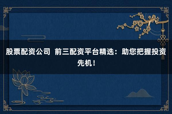 股票配资公司  前三配资平台精选：助您把握投资先机！
