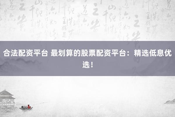 合法配资平台 最划算的股票配资平台：精选低息优选！