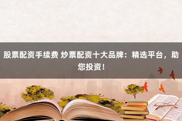 股票配资手续费 炒票配资十大品牌：精选平台，助您投资！