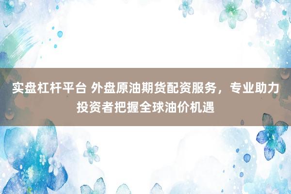 实盘杠杆平台 外盘原油期货配资服务，专业助力投资者把握全球油价机遇