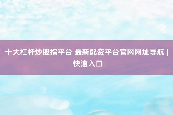 十大杠杆炒股指平台 最新配资平台官网网址导航 | 快速入口