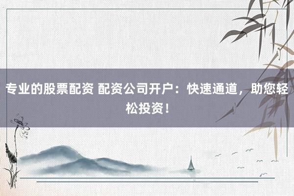 专业的股票配资 配资公司开户：快速通道，助您轻松投资！