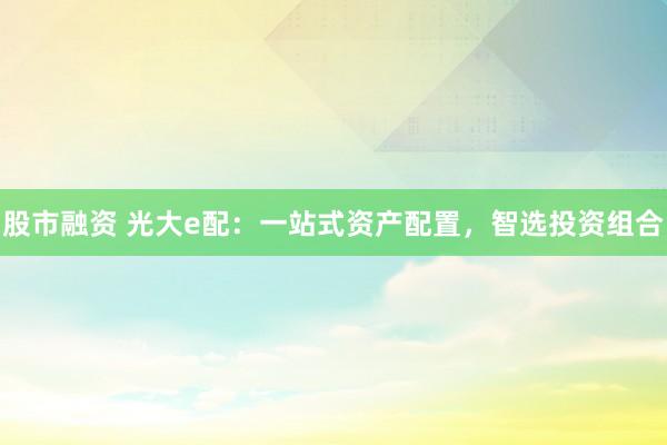 股市融资 光大e配：一站式资产配置，智选投资组合