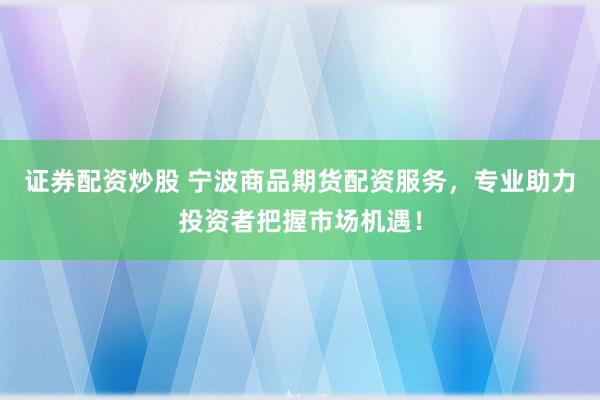 证券配资炒股 宁波商品期货配资服务，专业助力投资者把握市场机遇！